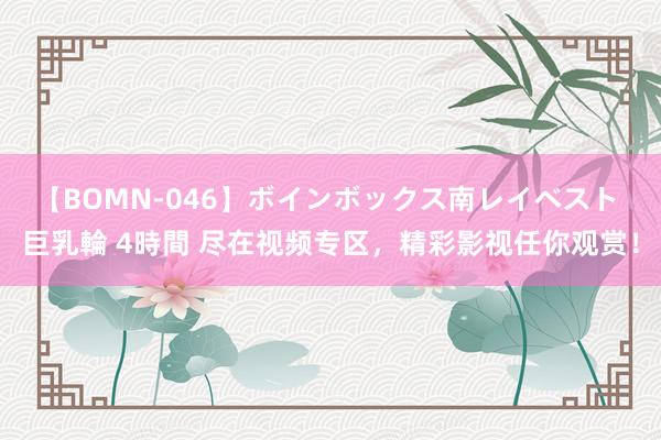 【BOMN-046】ボインボックス南レイベスト 巨乳輪 4時間 尽在视频专区，精彩影视任你观赏！