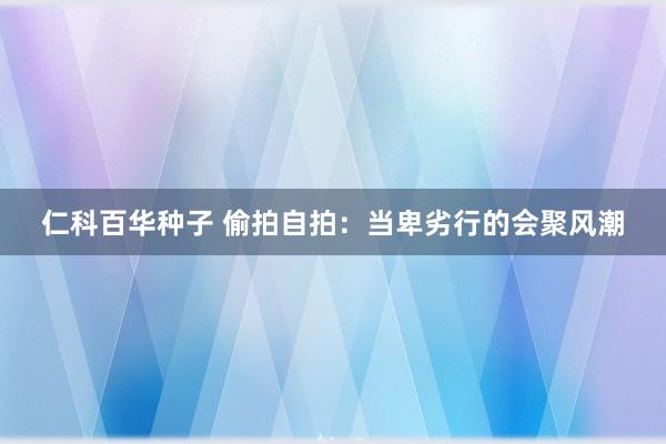 仁科百华种子 偷拍自拍：当卑劣行的会聚风潮