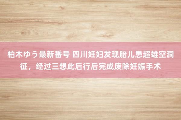 柏木ゆう最新番号 四川妊妇发现胎儿患超雄空洞征，经过三想此后行后完成废除妊娠手术