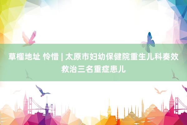 草榴地址 怜惜 | 太原市妇幼保健院重生儿科奏效救治三名重症患儿