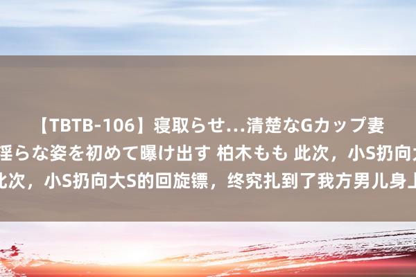 【TBTB-106】寝取らせ…清楚なGカップ妻が背徳感の快楽を知り淫らな姿を初めて曝け出す 柏木もも 此次，小S扔向大S的回旋镖，终究扎到了我方男儿身上，太挖苦！