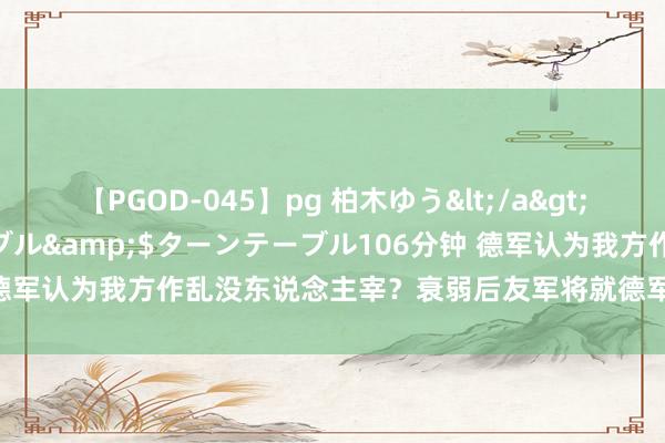 【PGOD-045】pg 柏木ゆう</a>2011-09-25ターンテーブル&$ターンテーブル106分钟 德军认为我方作乱没东说念主宰？衰弱后友军将就德军干这个齐傻眼了！