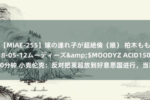 【MIAE-255】嫁の連れ子が超絶倫（娘） 柏木もも</a>2018-05-12ムーディーズ&$MOODYZ ACID150分钟 小克伦克：反对把英超放到好意思国进行，当前的表里战赛程一经不错了