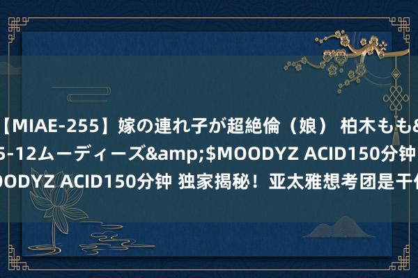 【MIAE-255】嫁の連れ子が超絶倫（娘） 柏木もも</a>2018-05-12ムーディーズ&$MOODYZ ACID150分钟 独家揭秘！亚太雅想考团是干什么的？