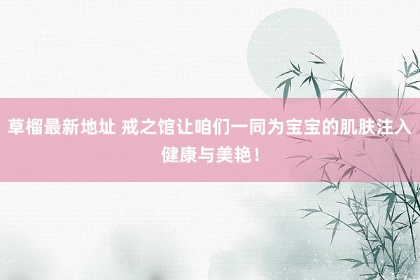 草榴最新地址 戒之馆让咱们一同为宝宝的肌肤注入健康与美艳！