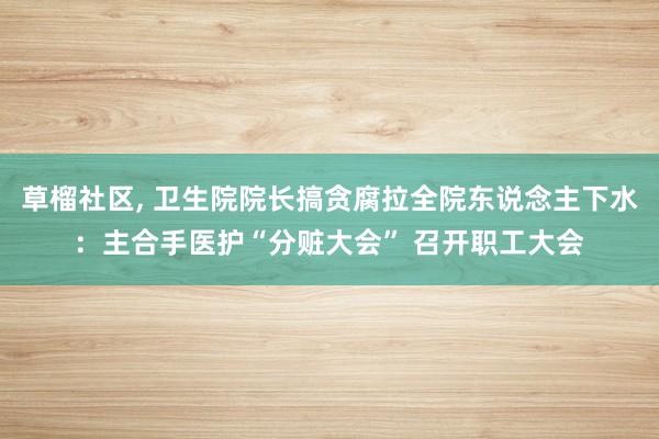 草榴社区, 卫生院院长搞贪腐拉全院东说念主下水：主合手医护“分赃大会” 召开职工大会