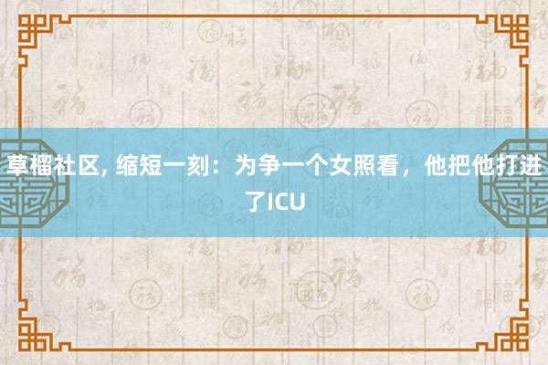 草榴社区, 缩短一刻：为争一个女照看，他把他打进了ICU