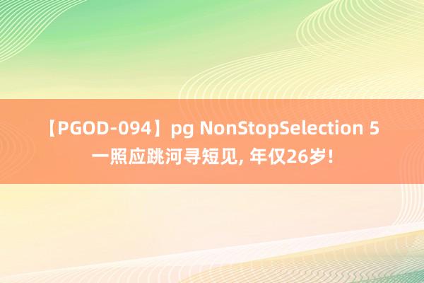 【PGOD-094】pg NonStopSelection 5 一照应跳河寻短见, 年仅26岁!