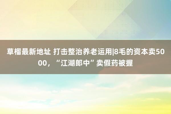 草榴最新地址 打击整治养老运用|8毛的资本卖5000，“江湖郎中”卖假药被握