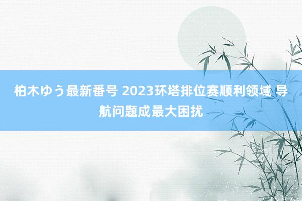 柏木ゆう最新番号 2023环塔排位赛顺利领域 导航问题成最大困扰