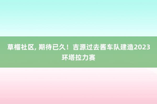 草榴社区, 期待已久！吉源过去酱车队建造2023环塔拉力赛