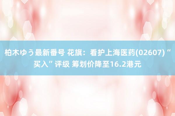 柏木ゆう最新番号 花旗：看护上海医药(02607)“买入”评级 筹划价降至16.2港元
