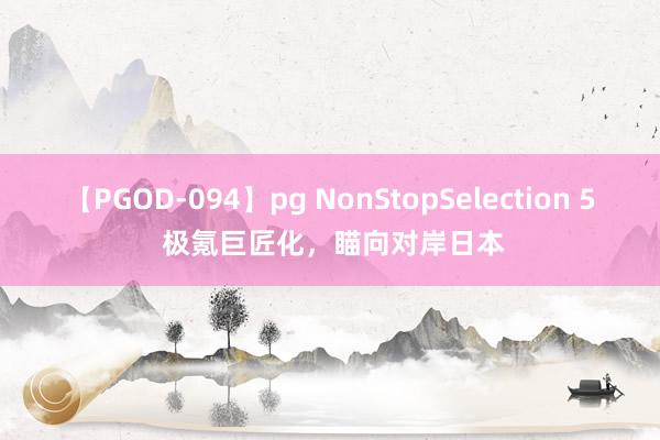 【PGOD-094】pg NonStopSelection 5 极氪巨匠化，瞄向对岸日本