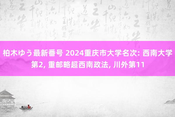 柏木ゆう最新番号 2024重庆市大学名次: 西南大学第2， 重邮略超西南政法， 川外第11