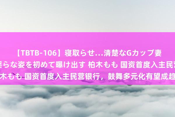 【TBTB-106】寝取らせ…清楚なGカップ妻が背徳感の快楽を知り淫らな姿を初めて曝け出す 柏木もも 国资首度入主民营银行，鼓舞多元化有望成趋势
