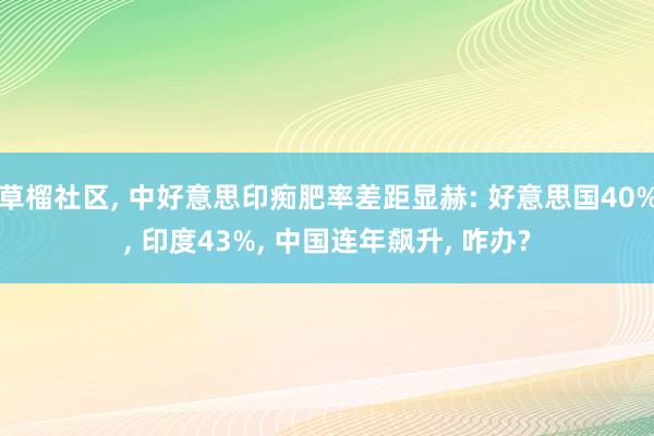 草榴社区, 中好意思印痴肥率差距显赫: 好意思国40%, 印度43%, 中国连年飙升, 咋办?