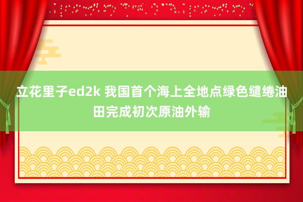 立花里子ed2k 我国首个海上全地点绿色缱绻油田完成初次原油外输