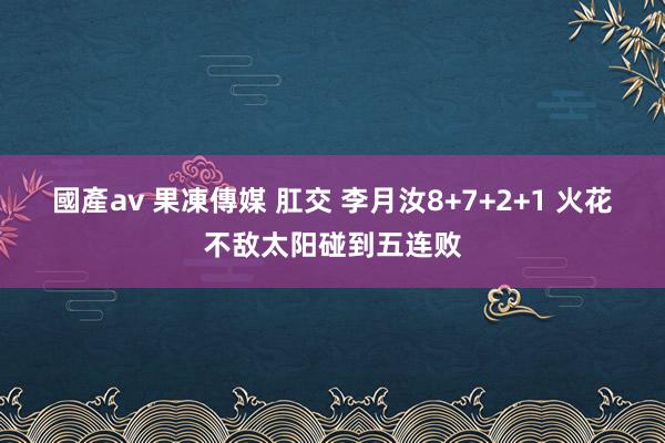 國產av 果凍傳媒 肛交 李月汝8+7+2+1 火花不敌太阳碰到五连败