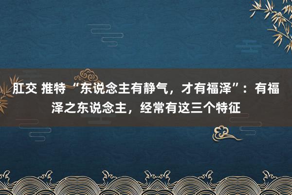 肛交 推特 “东说念主有静气，才有福泽”：有福泽之东说念主，经常有这三个特征