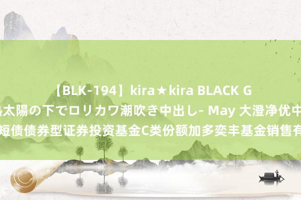 【BLK-194】kira★kira BLACK GAL 黒ギャル青姦露出-灼熱太陽の下でロリカワ潮吹き中出し- May 大澄净优中短债债券型证券投资基金C类份额加多奕丰基金销售有限公司为代销机构的公告