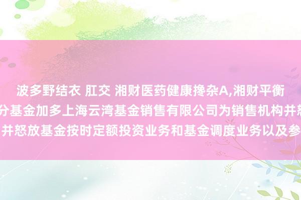 波多野结衣 肛交 湘财医药健康搀杂A,湘财平衡甄选搀杂C: 对于旗下部分基金加多上海云湾基金销售有限公司为销售机构并怒放基金按时定额投资业务和基金调度业务以及参与其费率优惠活动的公告
