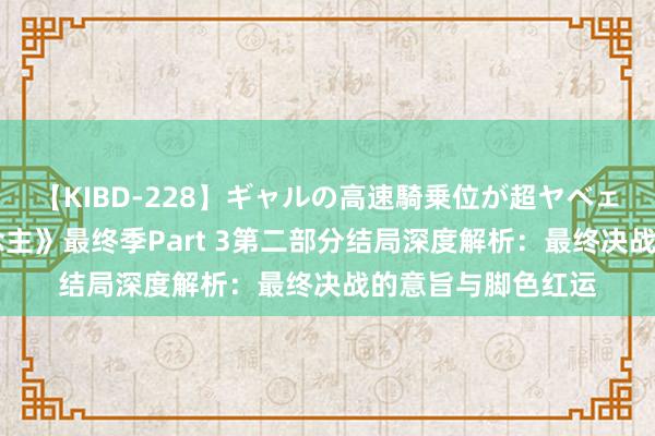【KIBD-228】ギャルの高速騎乗位が超ヤベェ 《贫困的巨东说念主》最终季Part 3第二部分结局深度解析：最终决战的意旨与脚色红运