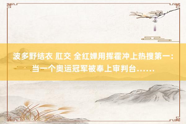 波多野结衣 肛交 全红婵用挥霍冲上热搜第一：当一个奥运冠军被奉上审判台……