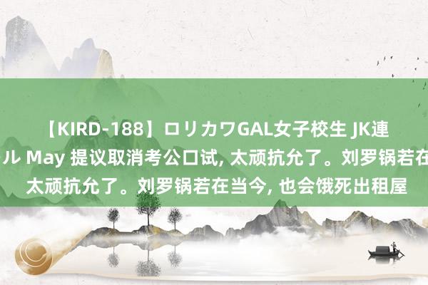 【KIRD-188】ロリカワGAL女子校生 JK連続一撃顔射ハイスクール May 提议取消考公口试, 太顽抗允了。刘罗锅若在当今, 也会饿死出租屋