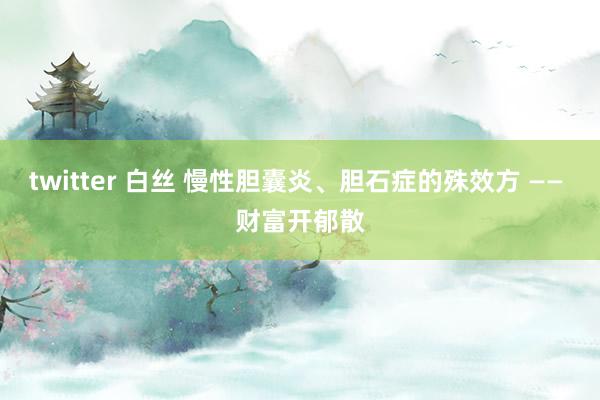 twitter 白丝 慢性胆囊炎、胆石症的殊效方 —— 财富开郁散