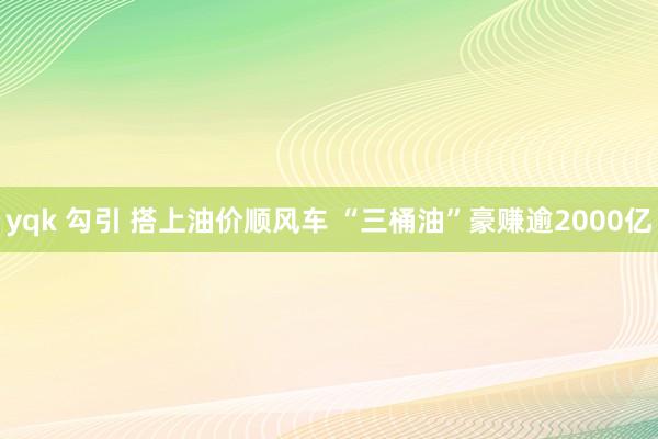 yqk 勾引 搭上油价顺风车 “三桶油”豪赚逾2000亿