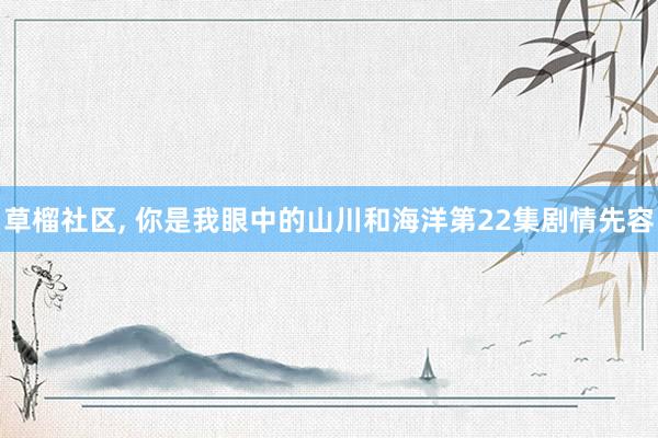 草榴社区, 你是我眼中的山川和海洋第22集剧情先容