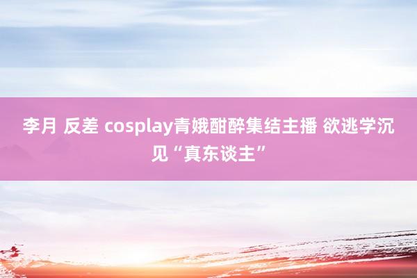 李月 反差 cosplay青娥酣醉集结主播 欲逃学沉见“真东谈主”