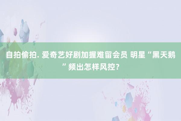 自拍偷拍. 爱奇艺好剧加握难留会员 明星“黑天鹅”频出怎样风控？