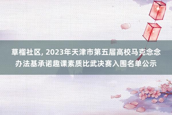 草榴社区, 2023年天津市第五届高校马克念念办法基承诺趣课素质比武决赛入围名单公示