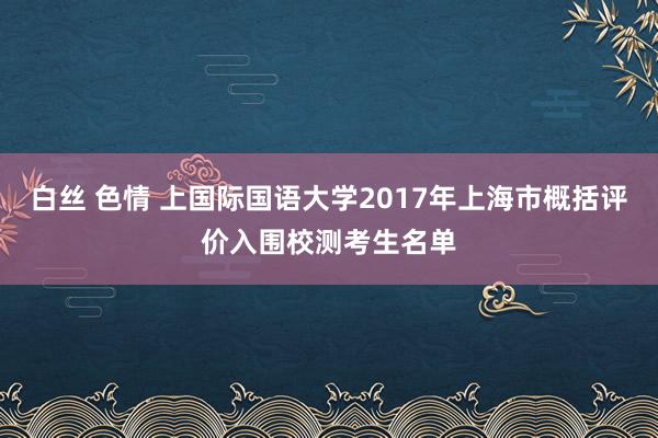白丝 色情 上国际国语大学2017年上海市概括评价入围校测考生名单