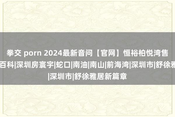 拳交 porn 2024最新音问【官网】恒裕柏悦湾售楼处|楼盘百科|深圳房寰宇|蛇口|南油|南山|前海湾|深圳市|舒徐雅居新篇章