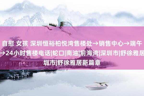 自慰 女孩 深圳恒裕柏悦湾售楼处→销售中心→端午节特惠→24小时售楼电话|蛇口|南油|前海湾|深圳市|舒徐雅居新篇章