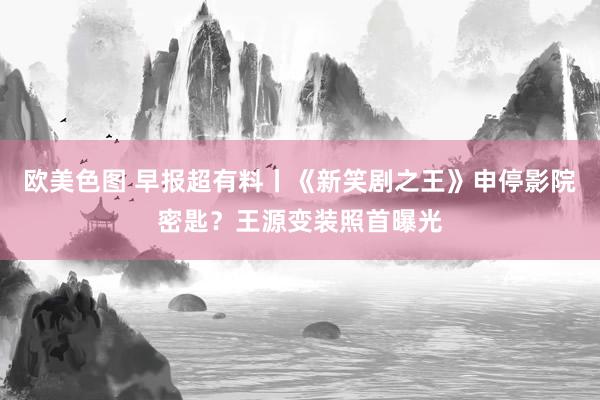 欧美色图 早报超有料丨《新笑剧之王》申停影院密匙？王源变装照首曝光