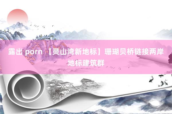 露出 porn 【灵山湾新地标】珊瑚贝桥链接两岸地标建筑群