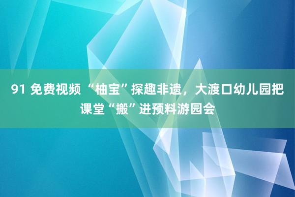 91 免费视频 “柚宝”探趣非遗，大渡口幼儿园把课堂“搬”进预料游园会