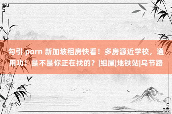 勾引 porn 新加坡租房快看！多房源近学校，通用功！是不是你正在找的？|组屋|地铁站|乌节路