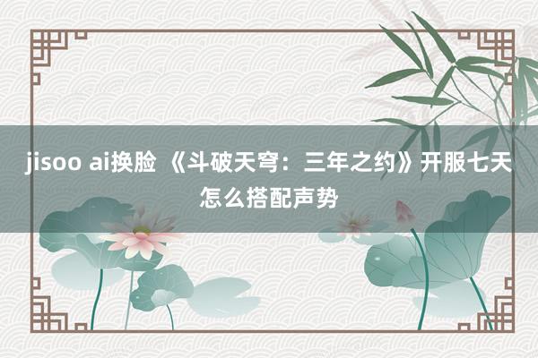 jisoo ai换脸 《斗破天穹：三年之约》开服七天怎么搭配声势