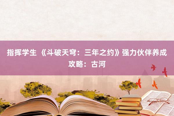 指挥学生 《斗破天穹：三年之约》强力伙伴养成攻略：古河