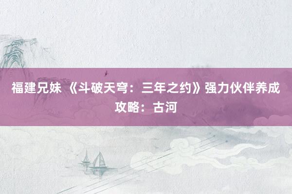 福建兄妹 《斗破天穹：三年之约》强力伙伴养成攻略：古河
