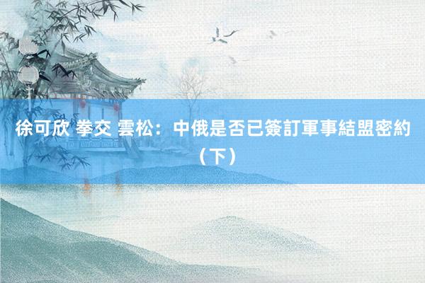 徐可欣 拳交 雲松：中俄是否已簽訂軍事結盟密約（下）