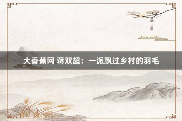 大香蕉网 蒋双超：一派飘过乡村的羽毛