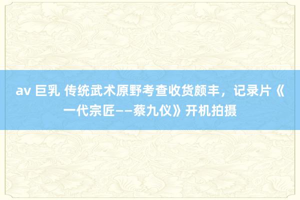 av 巨乳 传统武术原野考查收货颇丰，记录片《一代宗匠——蔡九仪》开机拍摄