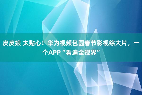皮皮娘 太贴心！华为视频包圆春节影视综大片，一个APP“看遍全视界”