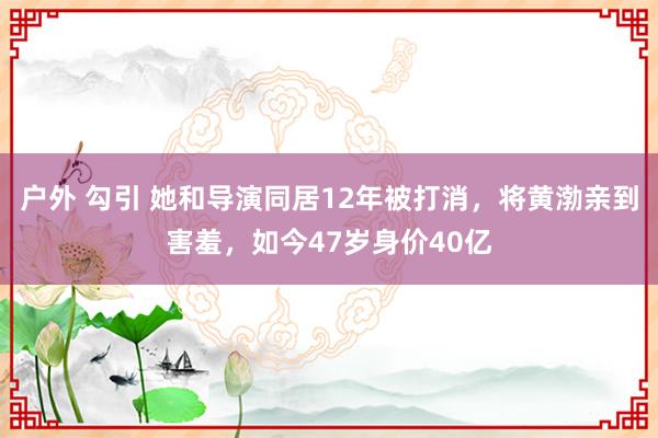 户外 勾引 她和导演同居12年被打消，将黄渤亲到害羞，如今47岁身价40亿