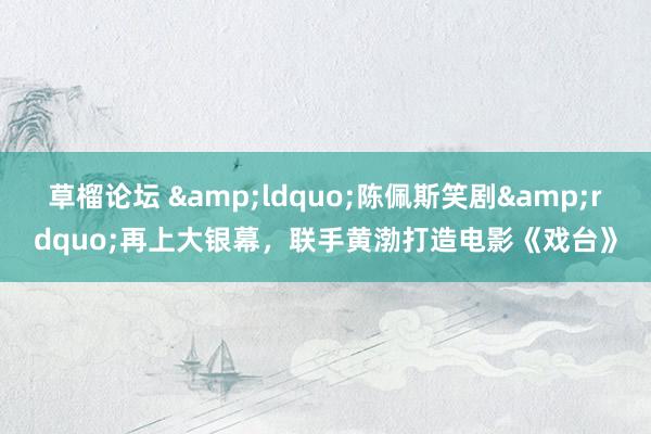 草榴论坛 &ldquo;陈佩斯笑剧&rdquo;再上大银幕，联手黄渤打造电影《戏台》